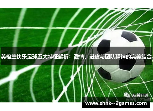 英格兰快乐足球五大特征解析：激情、进攻与团队精神的完美结合