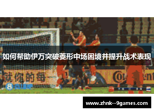 如何帮助伊万突破菱形中场困境并提升战术表现 如何帮助伊万突破菱形中场困境并提升战术表现