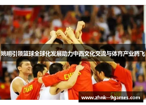 姚明引领篮球全球化发展助力中西文化交流与体育产业腾飞 姚明引领篮球全球化发展助力中西文化交流与体育产业腾飞