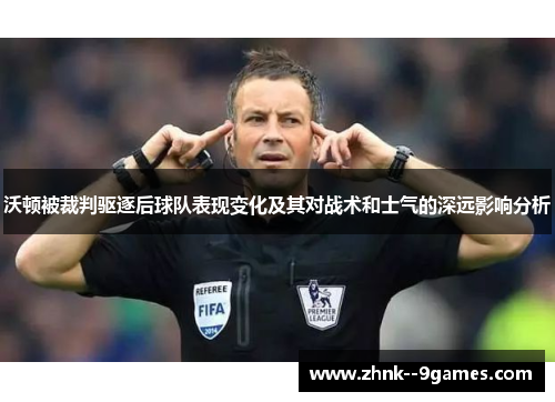 沃顿被裁判驱逐后球队表现变化及其对战术和士气的深远影响分析