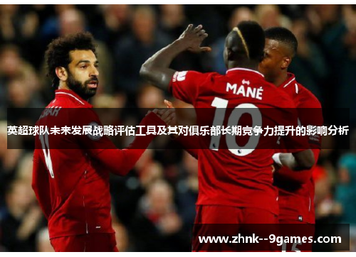 英超球队未来发展战略评估工具及其对俱乐部长期竞争力提升的影响分析 英超球队未来发展战略评估工具及其对俱乐部长期竞争力提升的影响分析