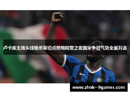 卢卡库主场头球绝杀莱切点燃梅阿查之夜国米争冠气势全面升温