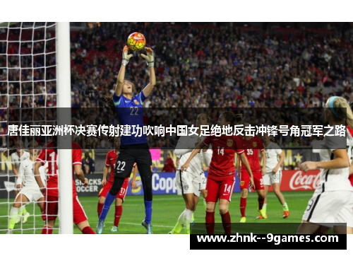 唐佳丽亚洲杯决赛传射建功吹响中国女足绝地反击冲锋号角冠军之路 唐佳丽亚洲杯决赛传射建功吹响中国女足绝地反击冲锋号角冠军之路