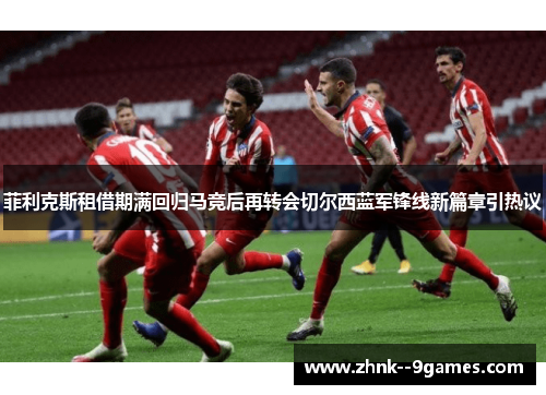 菲利克斯租借期满回归马竞后再转会切尔西蓝军锋线新篇章引热议